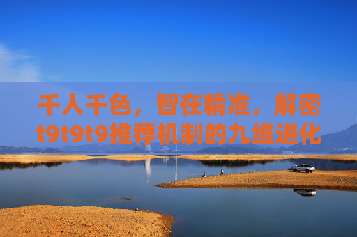 千人千色,智在精准,解密t9t9t9推荐机制的九维进化论 千人千色,智在精准,解密t9t9t9推荐机制的九维进化论