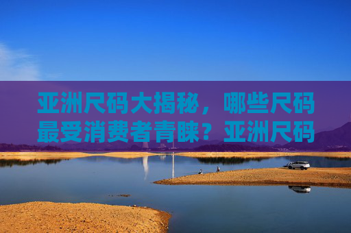 亚洲尺码大揭秘,哪些尺码最受消费者青睐?亚洲尺码大揭秘,消费者最青睐的尺码 亚洲尺码大揭秘,哪些尺码最受消费者青睐?亚洲尺码大揭秘,消费者最青睐的尺码