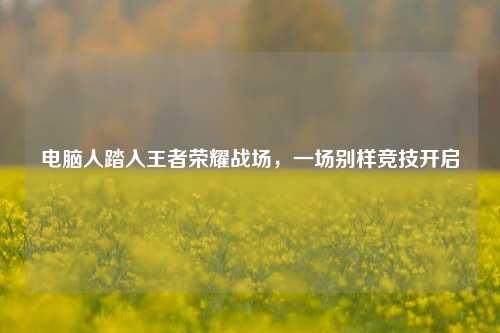 电脑人踏入王者荣耀战场，一场别样竞技开启