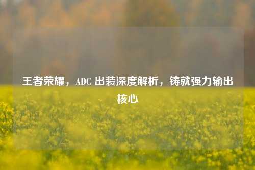王者荣耀，ADC 出装深度解析，铸就强力输出核心