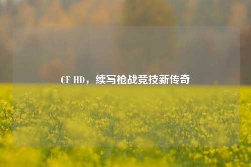 CF HD，续写枪战竞技新传奇