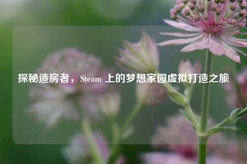 探秘造房者，Steam 上的梦想家园虚拟打造之旅