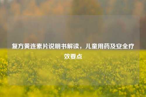 复方黄连素片说明书解读,儿童用药及安全疗效要点