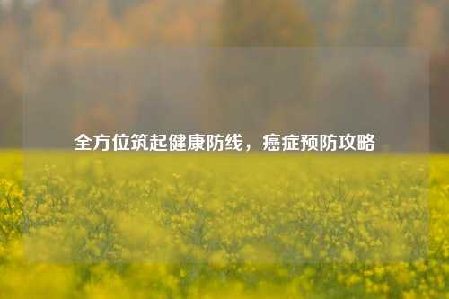 全方位筑起健康防线,癌症预防攻略