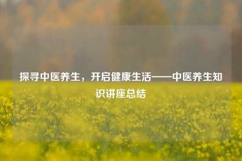 探寻中医养生,开启健康生活——中医养生知识讲座总结