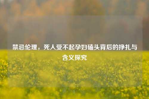 禁忌伦理,死人受不起孕妇磕头背后的挣扎与含义探究