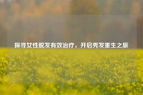 探寻女性脱发有效治疗,开启秀发重生之旅