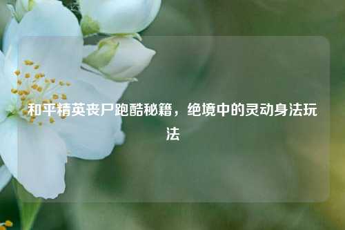 和平精英丧尸跑酷秘籍,绝境中的灵动身法玩法