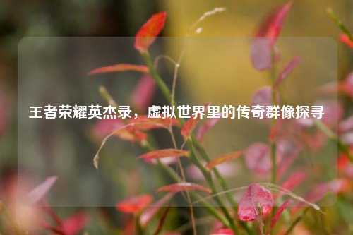 王者荣耀英杰录,虚拟世界里的传奇群像探寻