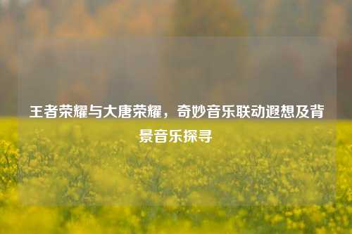 王者荣耀与大唐荣耀,奇妙音乐联动遐想及背景音乐探寻