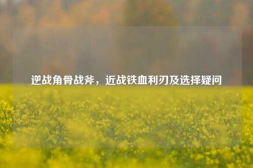 逆战角骨战斧,近战铁血利刃及选择疑问