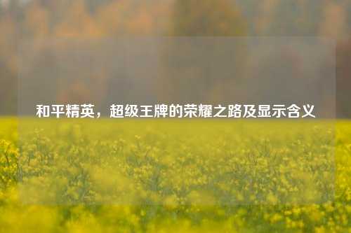 和平精英,超级王牌的荣耀之路及显示含义