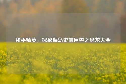 和平精英,探秘海岛史前巨兽之恐龙大全