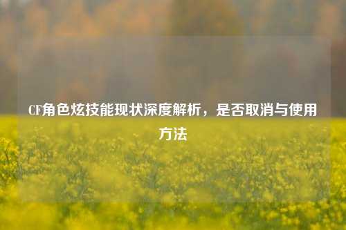 CF角色炫技能现状深度解析,是否取消与使用 ***