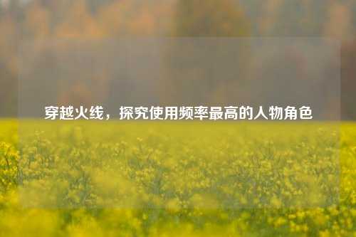 穿越火线,探究使用频率更高的人物角色