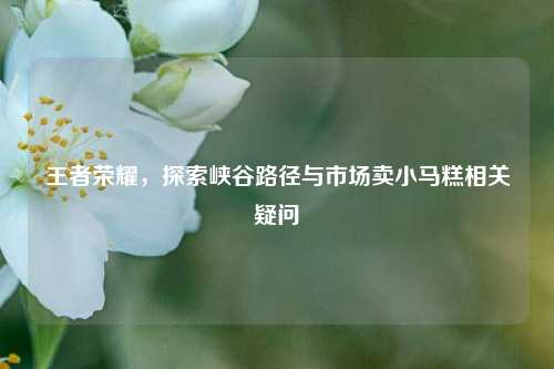 王者荣耀,探索峡谷路径与市场卖小马糕相关疑问