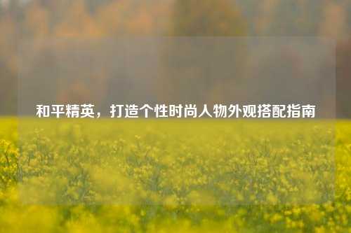 和平精英,打造个性时尚人物外观搭配指南
