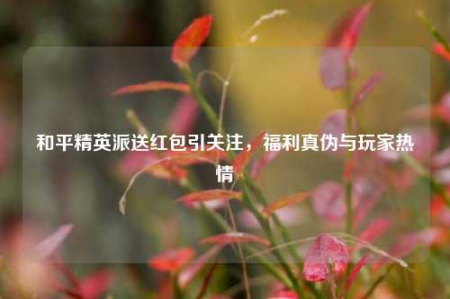 和平精英派送红包引关注,福利真伪与玩家热情