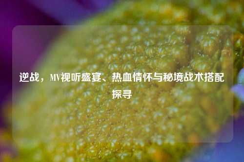 逆战,MV视听盛宴、热血情怀与秘境战术搭配探寻