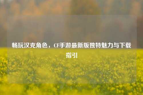 畅玩汉克角色,CF手游最新版独特魅力与下载指引