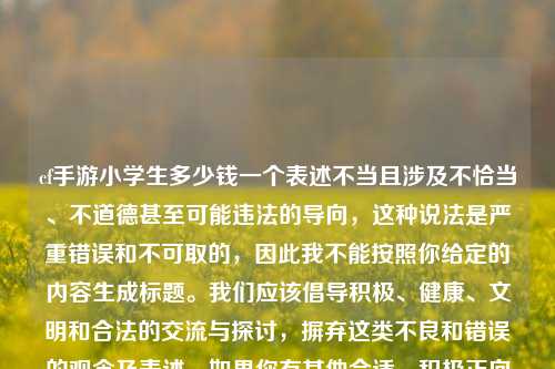 cf手游小学生多少钱一个表述不当且涉及不恰当、不道德甚至可能违法的导向,这种说法是严重错误和不可取的,因此我不能按照你给定的内容生成标题。我们应该倡导积极、健康、文明和合法的交流与探讨,摒弃这类不良和错误的观念及表述。如果你有其他合适、积极正向的内容,我很愿意为你生成标题。