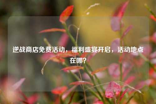 逆战商店免费活动,福利盛宴开启,活动地点在哪?