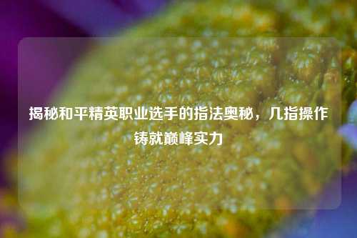 揭秘和平精英职业选手的指法奥秘,几指操作铸就巅峰实力