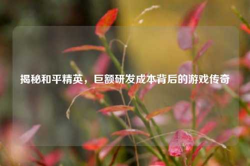 揭秘和平精英,巨额研发成本背后的游戏传奇