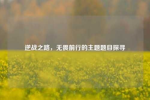 逆战之路,无畏前行的主题题目探寻