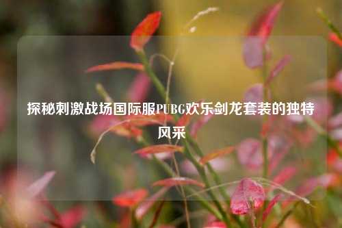 探秘***战场国际服PUBG欢乐剑龙套装的独特风采