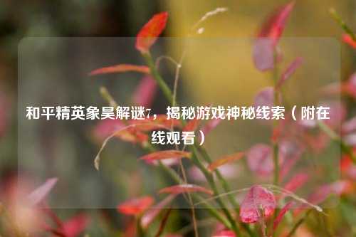和平精英象昊解谜7,揭秘游戏神秘线索(附在线观看)