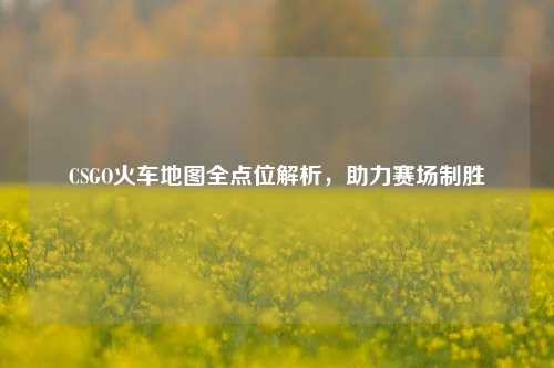 CSGO火车地图全点位解析,助力赛场制胜