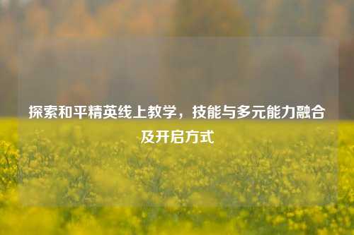 探索和平精英线上教学,技能与多元能力融合及开启方式