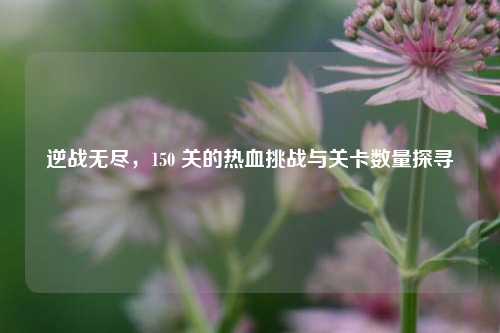 逆战无尽,150 关的热血挑战与关卡数量探寻