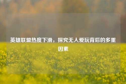英雄联盟热度下滑,探究无人爱玩背后的多重因素