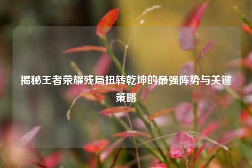 揭秘王者荣耀残局扭转乾坤的最强阵势与关键策略