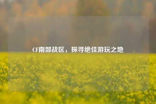 CF南部战区,探寻绝佳游玩之地