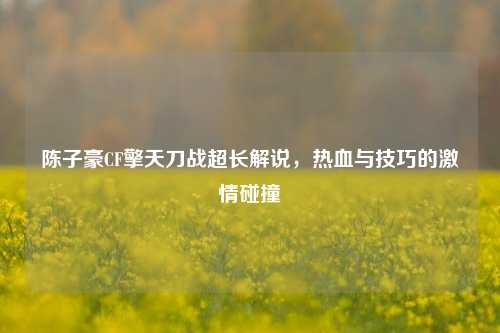 陈子豪CF擎天刀战超长解说,热血与技巧的***碰撞