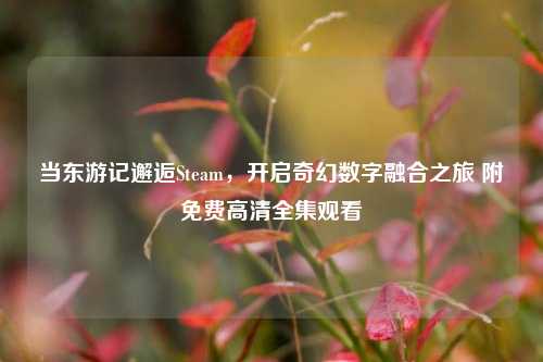 当东游记邂逅Steam,开启奇幻数字融合之旅 附免费高清全集观看