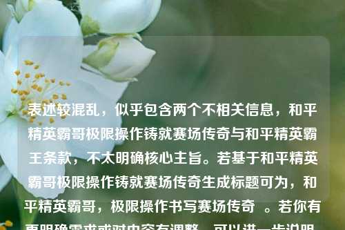 表述较混乱,似乎包含两个不相关信息,和平精英霸哥极限操作铸就赛场传奇与和平精英霸王条款,不太明确核心主旨。若基于和平精英霸哥极限操作铸就赛场传奇生成标题可为,和平精英霸哥,极限操作书写赛场传奇 。若你有更明确需求或对内容有调整,可以进一步说明。