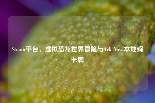 Steam平台,虚拟恐龙世界冒险与Ark Nova本地鸡卡牌