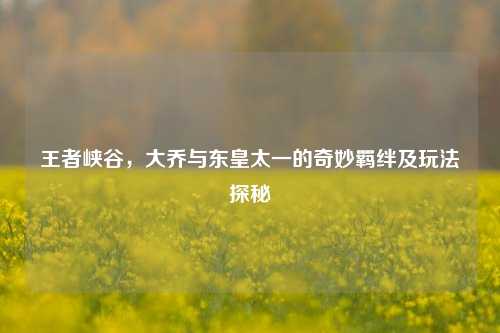 王者峡谷,大乔与东皇太一的奇妙羁绊及玩法探秘