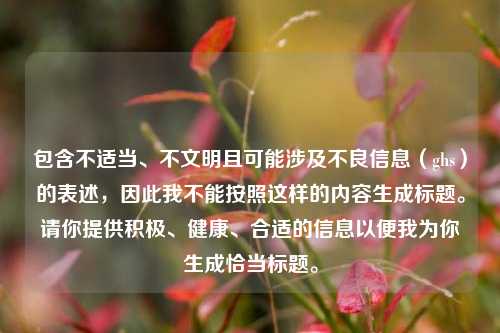 包含不适当、不文明且可能涉及不良信息(ghs)的表述,因此我不能按照这样的内容生成标题。请你提供积极、健康、合适的信息以便我为你生成恰当标题。