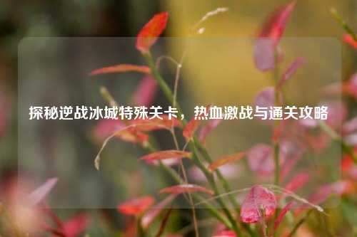 探秘逆战冰城特殊关卡,热血激战与通关攻略