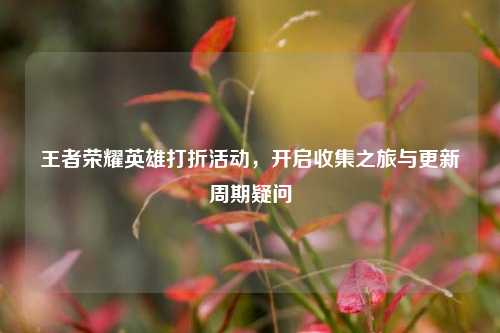王者荣耀英雄打折活动,开启收集之旅与更新周期疑问