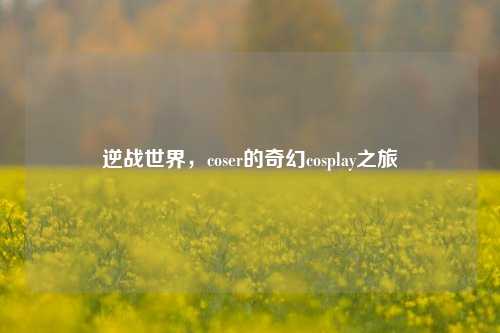 逆战世界,coser的奇幻cosplay之旅
