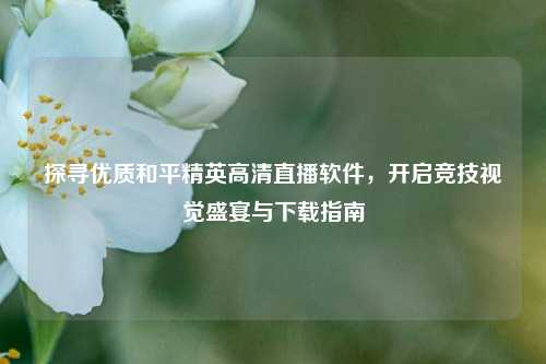 探寻优质和平精英高清直播软件,开启竞技视觉盛宴与下载指南