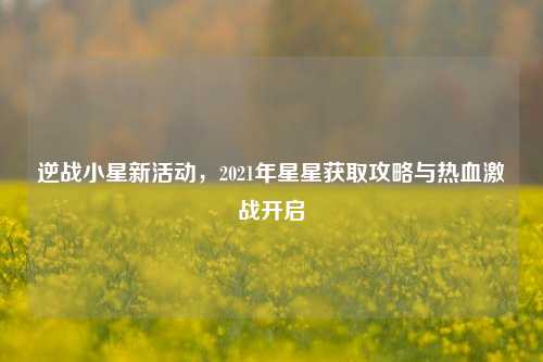 逆战小星新活动,2021年星星获取攻略与热血激战开启