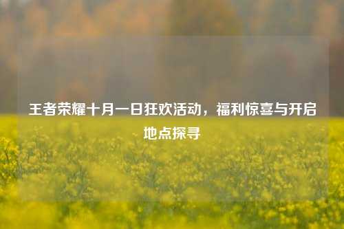 王者荣耀十月一日狂欢活动,福利惊喜与开启地点探寻