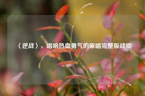 〈逆战〉,唱响热血勇气的原唱完整版战歌